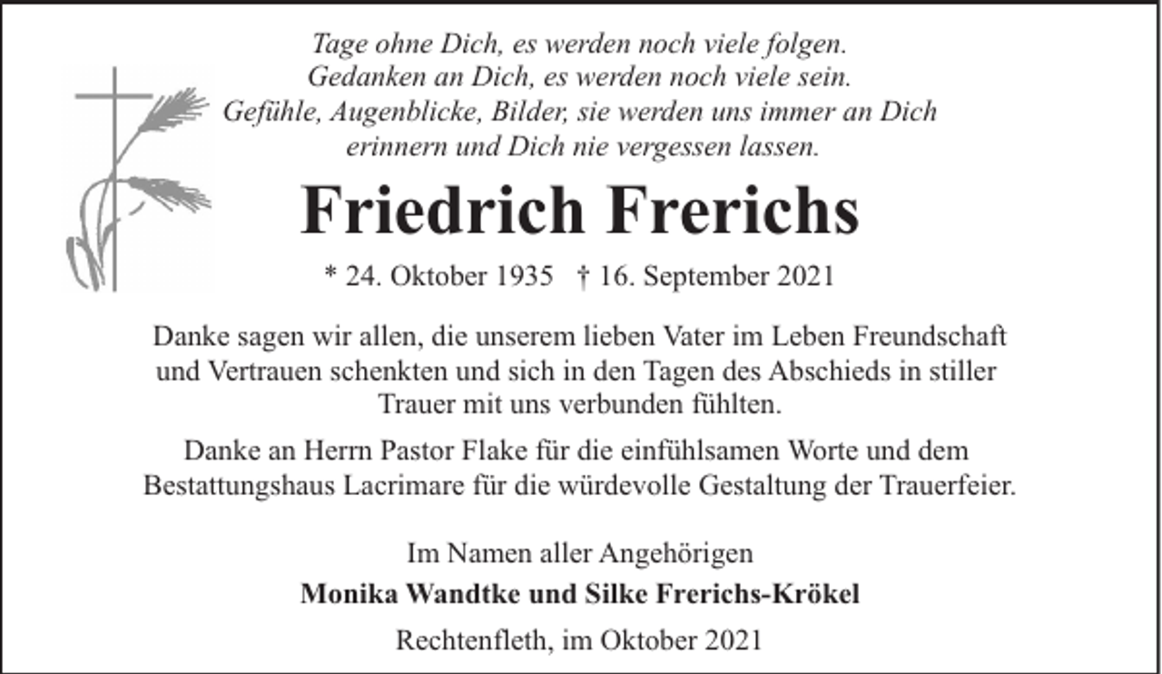 <p>Tage ohne Dich, es werden noch viele folgen.<br />Gedanken an Dich, es werden noch viele sein.<br />Gefühle, Augenblicke, Bilder, sie werden uns immer an Dich<br />erinnern und Dich nie vergessen lassen.</p><p>Friedrich Frerichs<br />* 24. Oktober 1935 † 16. September 2021</p><p>Danke sagen wir allen, die unserem lieben Vater im Leben Freundschaft<br />und Vertrauen schenkten und sich in den Tagen des Abschieds in stiller<br />Trauer mit uns verbunden fühlten.<br />Danke an Herrn Pastor Flake für die einfühlsamen Worte und dem<br />Bestattungshaus Lacrimare für die würdevolle Gestaltung der Trauerfeier.<br />Im Namen aller Angehörigen<br />Monika Wandtke und Silke Frerichs-Krökel<br />Rechtenfleth, im Oktober 2021</p>