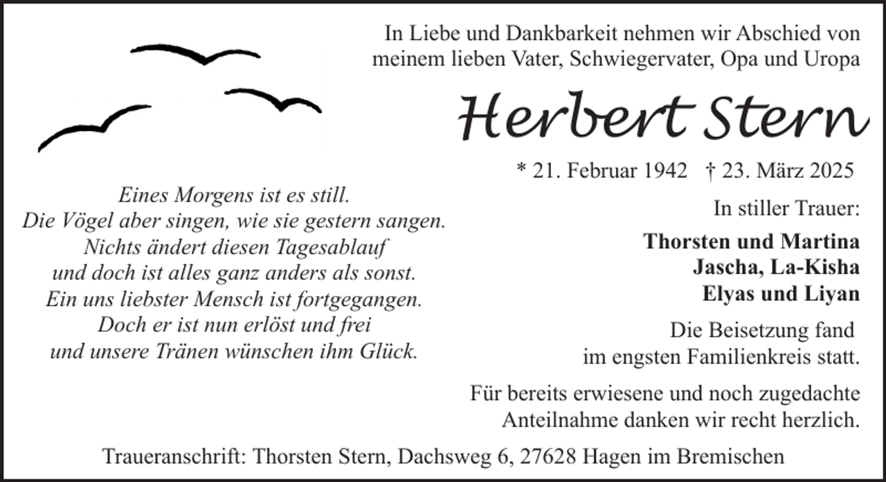 <p>In Liebe und Dankbarkeit nehmen wir Abschied von<br />meinem lieben Vater, Schwiegervater, Opa und Uropa</p><p>Herbert Stern<br />Eines Morgens ist es still.<br />Die Vögel aber singen, wie sie gestern sangen.<br />Nichts ändert diesen Tagesablauf<br />und doch ist alles ganz anders als sonst.<br />Ein uns liebster Mensch ist fortgegangen.<br />Doch er ist nun erlöst und frei<br />und unsere Tränen wünschen ihm Glück.</p><p>* 21. Februar 1942 † 23. März 2025<br />In stiller Trauer:<br />Thorsten und Martina<br />Jascha, La-Kisha<br />Elyas und Liyan<br />Die Beisetzung fand<br />im engsten Familienkreis statt.<br />Für bereits erwiesene und noch zugedachte<br />Anteilnahme danken wir recht herzlich.</p><p>Traueranschrift: Thorsten Stern, Dachsweg 6, 27628 Hagen im Bremischen</p>