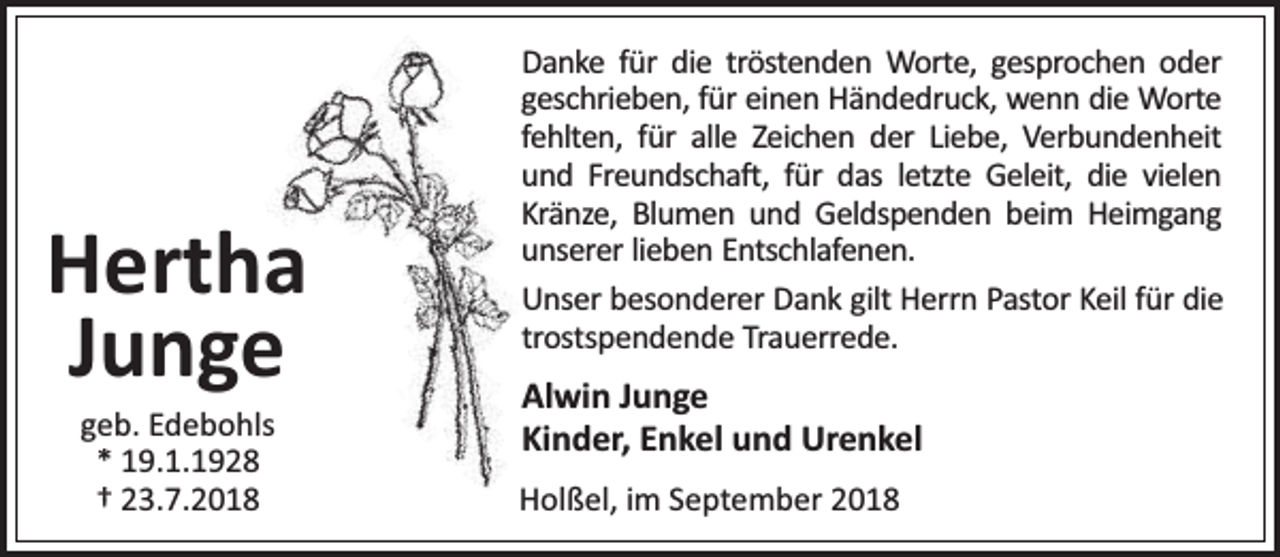 <p>Hertha<br />Junge<br />geb. Edebohls<br />* 19.1.1928<br />† 23.7.2018</p><p>Danke für die tröstenden Worte, gesprochen oder<br />geschrieben, für einen Händedruck, wenn die Worte<br />fehlten, für alle Zeichen der Liebe, Verbundenheit<br />und Freundscha , für das letzte Geleit, die vielen<br />Kränze, Blumen und Geldspenden beim Heimgang<br />unserer lieben Entschlafenen.<br />Unser besonderer Dank gilt Herrn Pastor Keil für die<br />trostspendende Trauerrede.</p><p>Alwin Junge<br />Kinder, Enkel und Urenkel<br />Holßel, im September 2018</p>