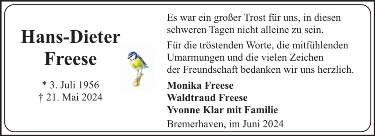 <p>Hans-Dieter<br />Freese<br />* 3. Juli 1956<br />† 21. Mai 2024</p><p>Es war ein großer Trost für uns, in diesen<br />schweren Tagen nicht alleine zu sein.<br />Für die tröstenden Worte, die mitfühlenden<br />Umarmungen und die vielen Zeichen<br />der Freundschaft bedanken wir uns herzlich.<br />Monika Freese<br />Waldtraud Freese<br />Yvonne Klar mit Familie<br />Bremerhaven, im Juni 2024</p>