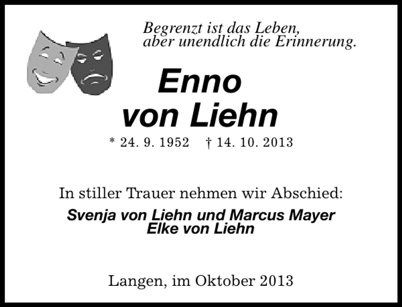 <p>Begrenzt ist das Leben,<br />aber unendlich die Erinnerung.</p><p>Enno<br />von Liehn</p><p>* 24. 9. 1952</p><p>† 14. 10. 2013</p><p>In stiller Trauer nehmen wir Abschied:<br />Svenja von Liehn und Marcus Mayer<br />Elke von Liehn<br />Langen, im Oktober 2013</p>
