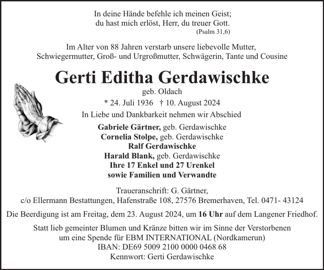 <p>In deine Hände befehle ich meinen Geist;<br />du hast mich erlöst, Herr, du treuer Gott.<br />(Psalm 31,6)</p><p>Im Alter von 88 Jahren verstarb unsere liebevolle Mutter,<br />Schwiegermutter, Groß- und Urgroßmutter, Schwägerin, Tante und Cousine</p><p>Gerti Editha Gerdawischke<br />geb. Oldach<br />* 24. Juli 1936 † 10. August 2024<br />In Liebe und Dankbarkeit nehmen wir Abschied<br />Gabriele Gärtner, geb. Gerdawischke<br />Cornelia Stolpe, geb. Gerdawischke<br />Ralf Gerdawischke<br />Harald Blank, geb. Gerdawischke<br />Ihre 17 Enkel und 27 Urenkel<br />sowie Familien und Verwandte<br />Traueranschrift: G. Gärtner,<br />c/o Ellermann Bestattungen, Hafenstraße 108, 27576 Bremerhaven, Tel. 0471- 43124<br />Die Beerdigung ist am Freitag, dem 23. August 2024, um 16 Uhr auf dem Langener Friedhof.<br />Statt lieb gemeinter Blumen und Kränze bitten wir im Sinne der Verstorbenen<br />um eine Spende für EBM INTERNATIONAL (Nordkamerun)<br />IBAN: DE69 5009 2104<br />Kennwort: Gerti Gerdawischke</p>