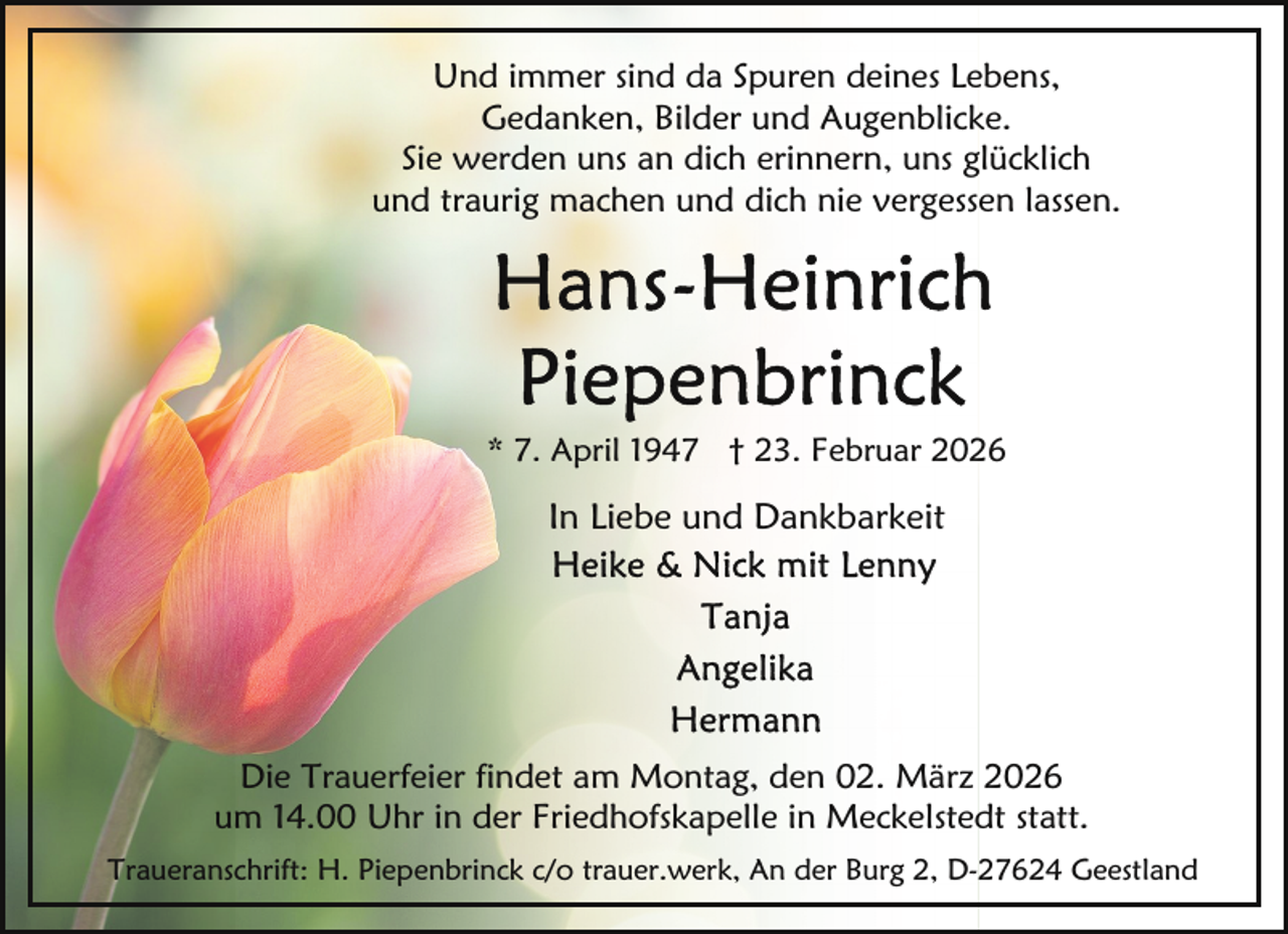 <p>Und immer sind da Spuren deines Lebens,<br />Gedanken, Bilder und Augenblicke.<br />Sie werden uns an dich erinnern, uns glücklich<br />und traurig machen und dich nie vergessen lassen.</p>
<p>* 7. April 1947 † 23. Februar 2026</p>
<p>In Liebe und Dankbarkeit</p>
<p>Die Trauerfeier findet am Montag, den 02. März 2026<br />um 14.00 Uhr in der Friedhofskapelle in Meckelstedt statt.<br />Traueranschrift: H. Piepenbrinck c/o trauer.werk, An der Burg 2, D-27624 Geestland</p>