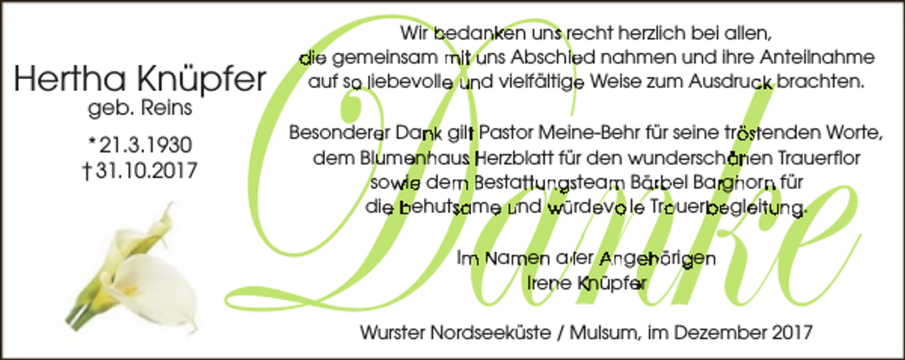<p>Danke<br />D<br />annkke</p><p>Hertha Knüpfer<br />geb. Reins</p><p>* 21.3.1930<br />† 31.10.2017</p><p>Wir bedanken uns recht herzlich bei allen,<br />die gemeinsam mit uns Abschied nahmen und ihre Anteilnahme<br />auf so liebevolle und vielfältige Weise zum Ausdruck brachten.</p><p>Besonderer Dank gilt Pastor Meine-Behr für seine tröstenden Worte,<br />dem Blumenhaus Herzblatt für den wunderschönen Trauerflor<br />sowie dem Bestattungsteam Bärbel Barghorn für<br />die behutsame und würdevolle Trauerbegleitung.<br />Im Namen aller Angehörigen<br />Irene Knüpfer</p><p>Wurster Nordseeküste / Mulsum, im Dezember 2017</p>