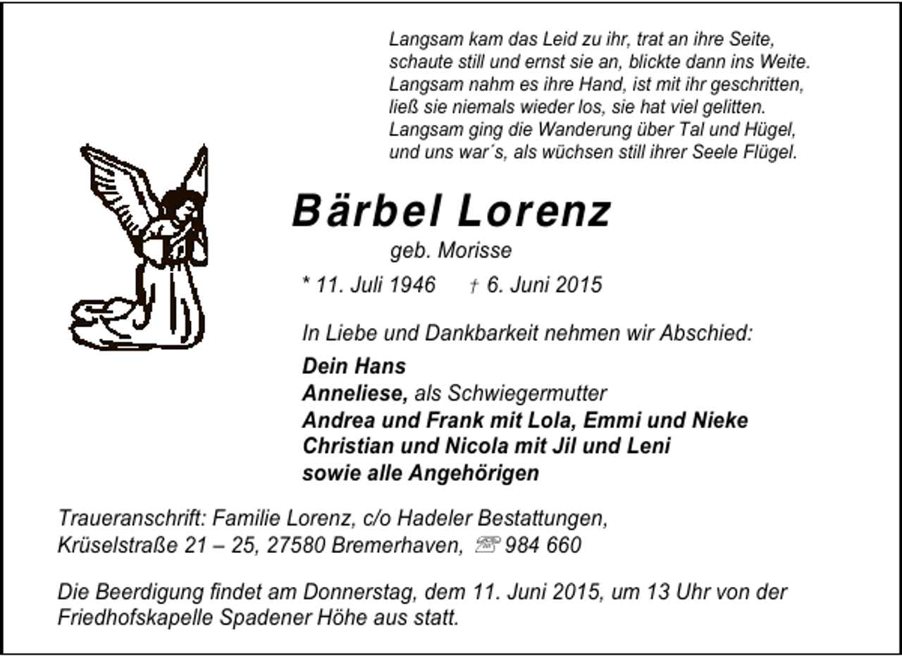 <p>Langsam kam das Leid zu ihr, trat an ihre Seite,<br />schaute still und ernst sie an, blickte dann ins Weite.<br />Langsam nahm es ihre Hand, ist mit ihr geschritten,<br />ließ sie niemals wieder los, sie hat viel gelitten.<br />Langsam ging die Wanderung über Tal und Hügel,<br />und uns war´s, als wüchsen still ihrer Seele Flügel.</p><p>B ärbel Lorenz<br />geb. Morisse</p><p>* 11. Juli 1946</p><p>† 6. Juni 2015</p><p>In Liebe und Dankbarkeit nehmen wir Abschied:<br />Dein Hans<br />Anneliese, als Schwiegermutter<br />Andrea und Frank mit Lola, Emmi und Nieke<br />Christian und Nicola mit Jil und Leni<br />sowie alle Angehörigen<br />Traueranschrift: Familie Lorenz, c/o Hadeler Bestattungen,<br />Krüselstraße 21 – 25, 27580 Bremerhaven, ℡ 984 660<br />Die Beerdigung findet am Donnerstag, dem 11. Juni 2015, um 13 Uhr von der<br />Friedhofskapelle Spadener Höhe aus statt.</p>