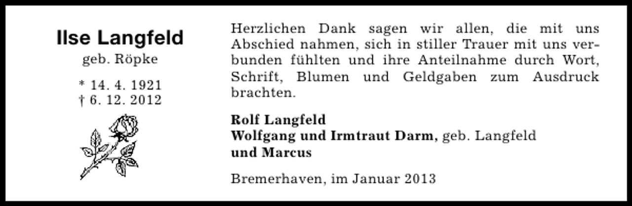 <p>Ilse Langfeld<br />geb. Röpke</p><p>* 14. 4. 1921<br />† 6. 12. 2012</p><p>Herzlichen Dank sagen wir allen, die mit uns<br />Abschied nahmen, sich in stiller Trauer mit uns verbunden fühlten und ihre Anteilnahme durch Wort,<br />Schrift, Blumen und Geldgaben zum Ausdruck<br />brachten.<br />Rolf Langfeld<br />Wolfgang und Irmtraut Darm, geb. Langfeld<br />und Marcus<br />Bremerhaven, im Januar 2013</p>