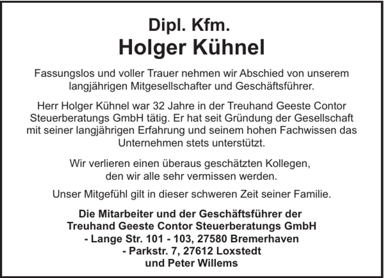 <p>Dipl. Kfm.</p><p>Holger Kühnel<br />Fassungslos und voller Trauer nehmen wir Abschied von unserem<br />langjährigen Mitgesellschafter und Geschäftsführer.<br />Herr Holger Kühnel war 32 Jahre in der Treuhand Geeste Contor<br />Steuerberatungs GmbH tätig. Er hat seit Gründung der Gesellschaft<br />mit seiner langjährigen Erfahrung und seinem hohen Fachwissen das<br />Unternehmen stets unterstützt.<br />Wir verlieren einen überaus geschätzten Kollegen,<br />den wir alle sehr vermissen werden.<br />Unser Mitgefühl gilt in dieser schweren Zeit seiner Familie.<br />Die Mitarbeiter und der Geschäftsführer der<br />Treuhand Geeste Contor Steuerberatungs GmbH<br />- Lange Str. 101 - 103, 27580 Bremerhaven<br />- Parkstr. 7, 27612 Loxstedt<br />und Peter Willems</p>