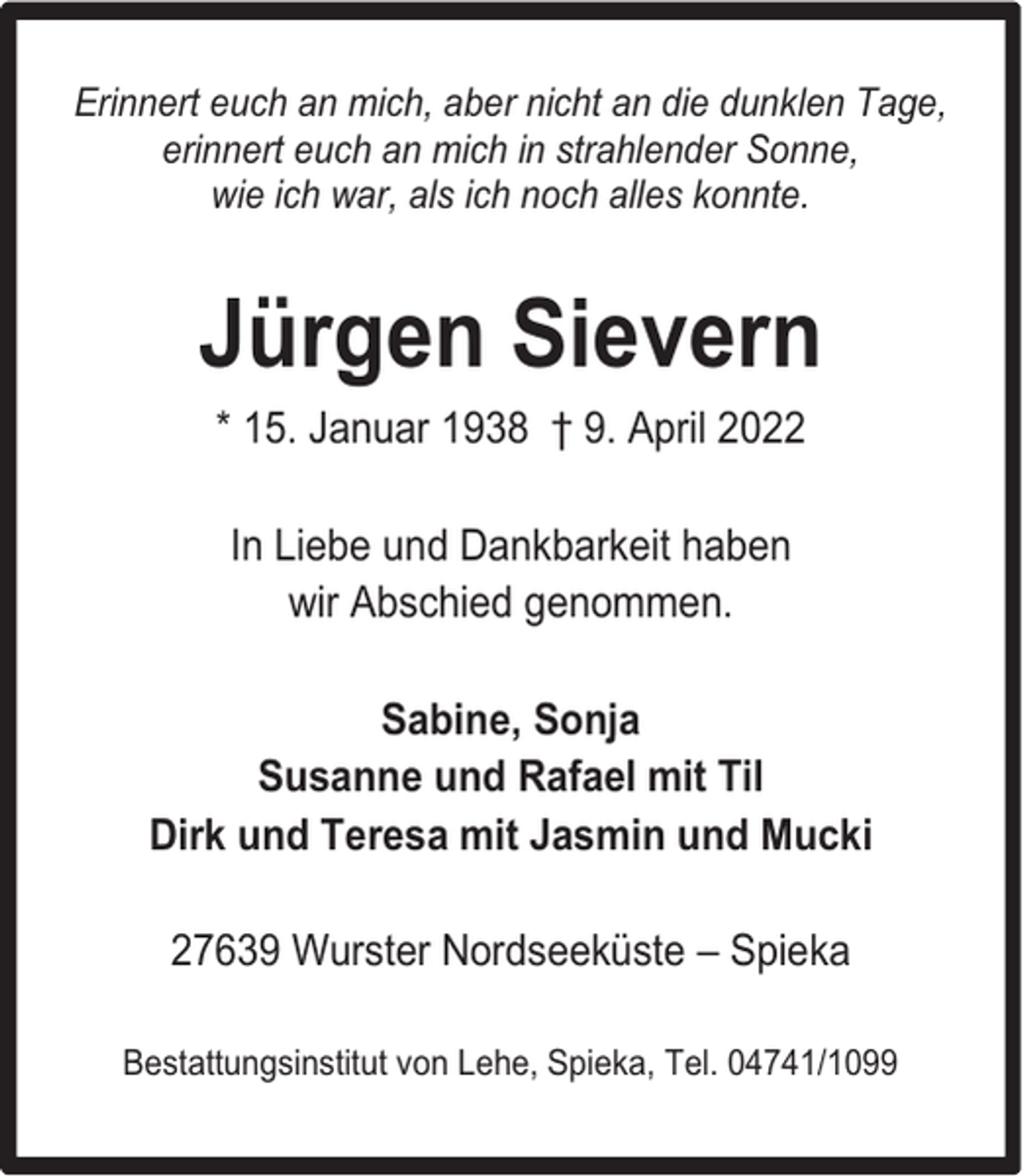 <p>Erinnert euch an mich, aber nicht an die dunklen Tage,<br />erinnert euch an mich in strahlender Sonne,<br />wie ich war, als ich noch alles konnte.</p><p>Jürgen Sievern<br />* 15. Januar 1938 † 9. April 2022<br />In Liebe und Dankbarkeit haben<br />wir Abschied genommen.<br />Sabine, Sonja<br />Susanne und Rafael mit Til<br />Dirk und Teresa mit Jasmin und Mucki<br />27639 Wurster Nordseeküste – Spieka<br />Bestattungsinstitut von Lehe, Spieka, Tel. 04741/1099</p>