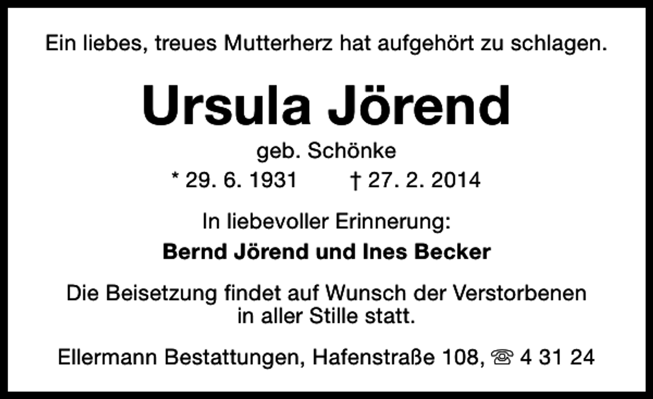 <p>Ein liebes, treues Mutterherz hat aufgehört zu schlagen.</p><p>Ursula Jörend<br />geb. Schönke<br />* 29. 6. 1931<br />† 27. 2. 2014</p><p>In liebevoller Erinnerung:<br />Bernd Jörend und Ines Becker<br />Die Beisetzung findet auf Wunsch der Verstorbenen<br />in aller Stille statt.<br />Ellermann Bestattungen, Hafenstraße 108, s 4 31 24</p>