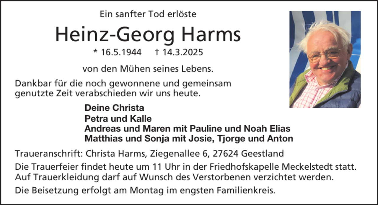 <p>Ein sanfter Tod erlöste</p><p>Heinz-Georg Harms<br />* 16.5.1944</p><p>† 14.3.2025</p><p>von den Mühen seines Lebens.<br />Dankbar für die noch gewonnene und gemeinsam<br />genutzte Zeit verabschieden wir uns heute.<br />Deine Christa<br />Petra und Kalle<br />Andreas und Maren mit Pauline und Noah Elias<br />Matthias und Sonja mit Josie, Tjorge und Anton<br />Traueranschrift: Christa Harms, Ziegenallee 6, 27624 Geestland<br />Die Trauerfeier findet heute um 11 Uhr in der Friedhofskapelle Meckelstedt statt.<br />Auf Trauerkleidung darf auf Wunsch des Verstorbenen verzichtet werden.<br />Die Beisetzung erfolgt am Montag im engsten Familienkreis.</p>