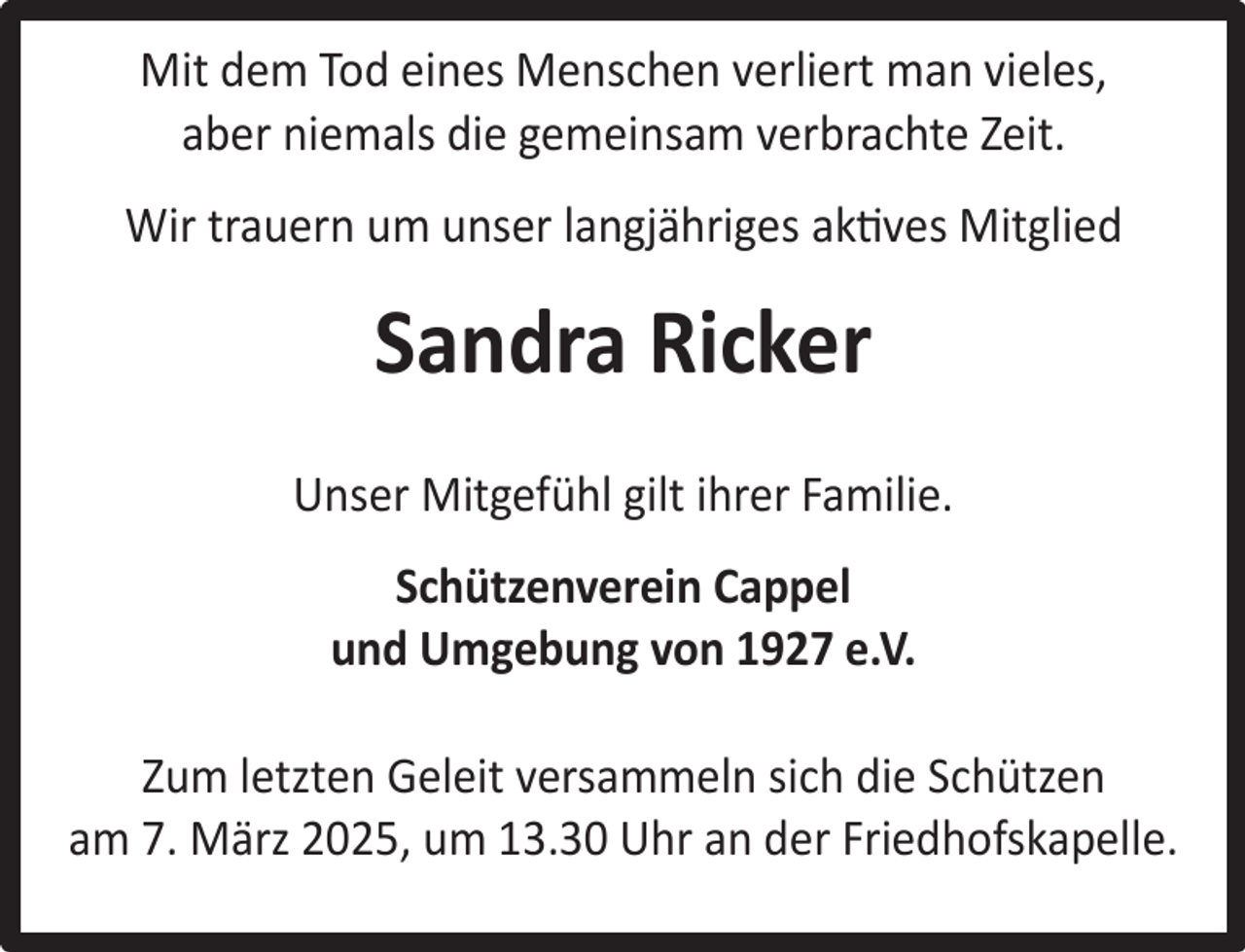 <p>Mit dem Tod eines Menschen verliert man vieles,<br />aber niemals die gemeinsam verbrachte Zeit.<br />Wir trauern um unser langjähriges aktives Mitglied</p><p>Sandra Ricker<br />Unser Mitgefühl gilt ihrer Familie.<br />Schützenverein Cappel<br />und Umgebung von 1927 e.V.<br />Zum letzten Geleit versammeln sich die Schützen<br />am 7. März 2025, um 13.30 Uhr an der Friedhofskapelle.</p>