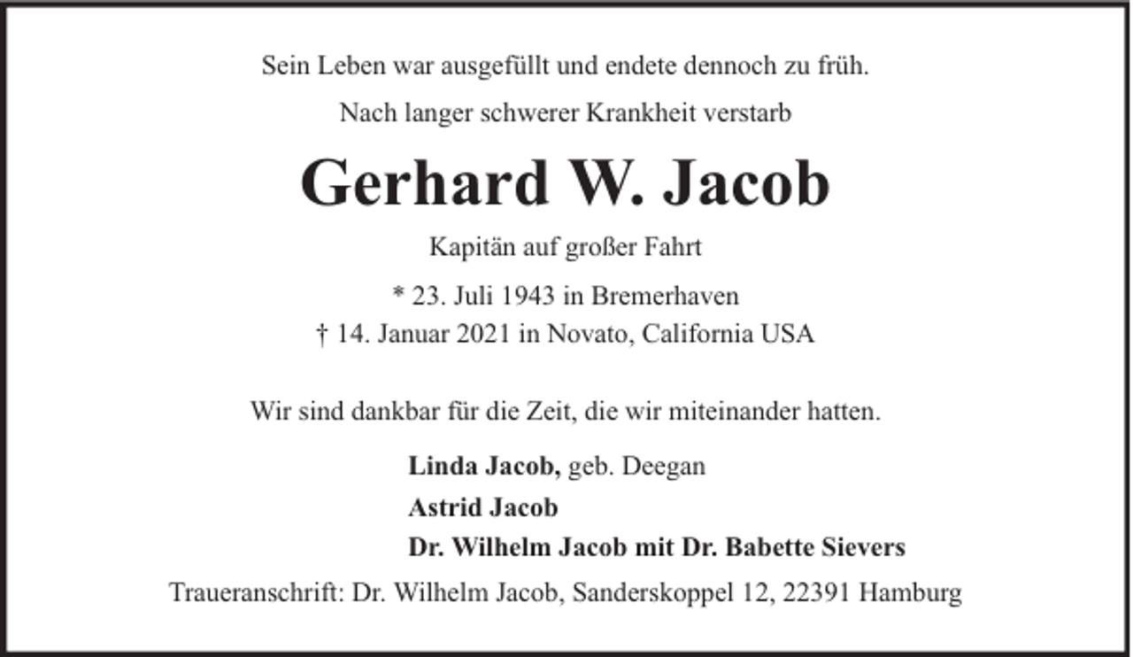 <p>Sein Leben war ausgefüllt und endete dennoch zu früh.<br />Nach langer schwerer Krankheit verstarb</p><p>Gerhard W. Jacob<br />Kapitän auf großer Fahrt<br />* 23. Juli 1943 in Bremerhaven<br />† 14. Januar 2021 in Novato, California USA<br />Wir sind dankbar für die Zeit, die wir miteinander hatten.<br />Linda Jacob, geb. Deegan<br />Astrid Jacob<br />Dr. Wilhelm Jacob mit Dr. Babette Sievers<br />Traueranschrift: Dr. Wilhelm Jacob, Sanderskoppel 12, 22391 Hamburg</p>