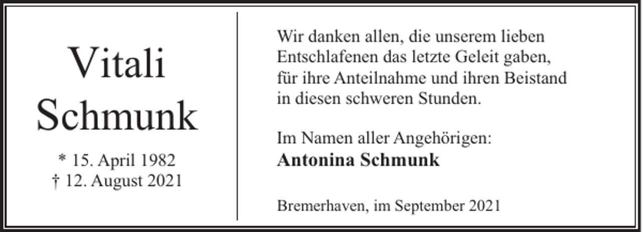 <p>Vitali</p><p>Schmunk<br />* 15. April 1982<br />† 12. August 2021</p><p>Wir danken allen, die unserem lieben<br />Entschlafenen das letzte Geleit gaben,<br />für ihre Anteilnahme und ihren Beistand<br />in diesen schweren Stunden.<br />Im Namen aller Angehörigen:</p><p>Antonina Schmunk</p><p>Bremerhaven, im September 2021</p>