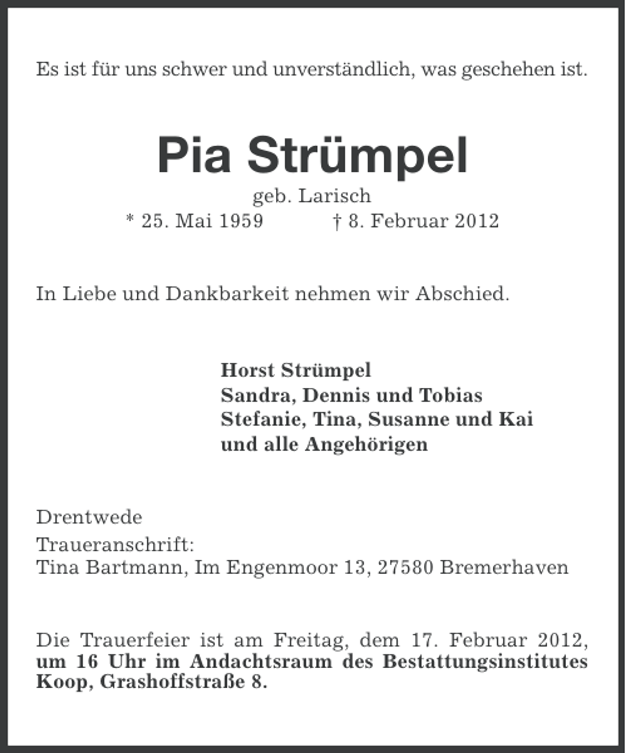 <p>Es ist für uns schwer und unverständlich, was geschehen ist.</p><p>Pia Strümpel<br />geb. Larisch<br />* 25. Mai 1959<br />† 8. Februar 2012</p><p>In Liebe und Dankbarkeit nehmen wir Abschied.</p><p>Horst Strümpel<br />Sandra, Dennis und Tobias<br />Stefanie, Tina, Susanne und Kai<br />und alle Angehörigen</p><p>Drentwede<br />Traueranschrift:<br />Tina Bartmann, Im Engenmoor 13, 27580 Bremerhaven</p><p>Die Trauerfeier ist am Freitag, dem 17. Februar 2012,<br />um 16 Uhr im Andachtsraum des Bestattungsinstitutes<br />Koop, Grashoffstraße 8.</p>