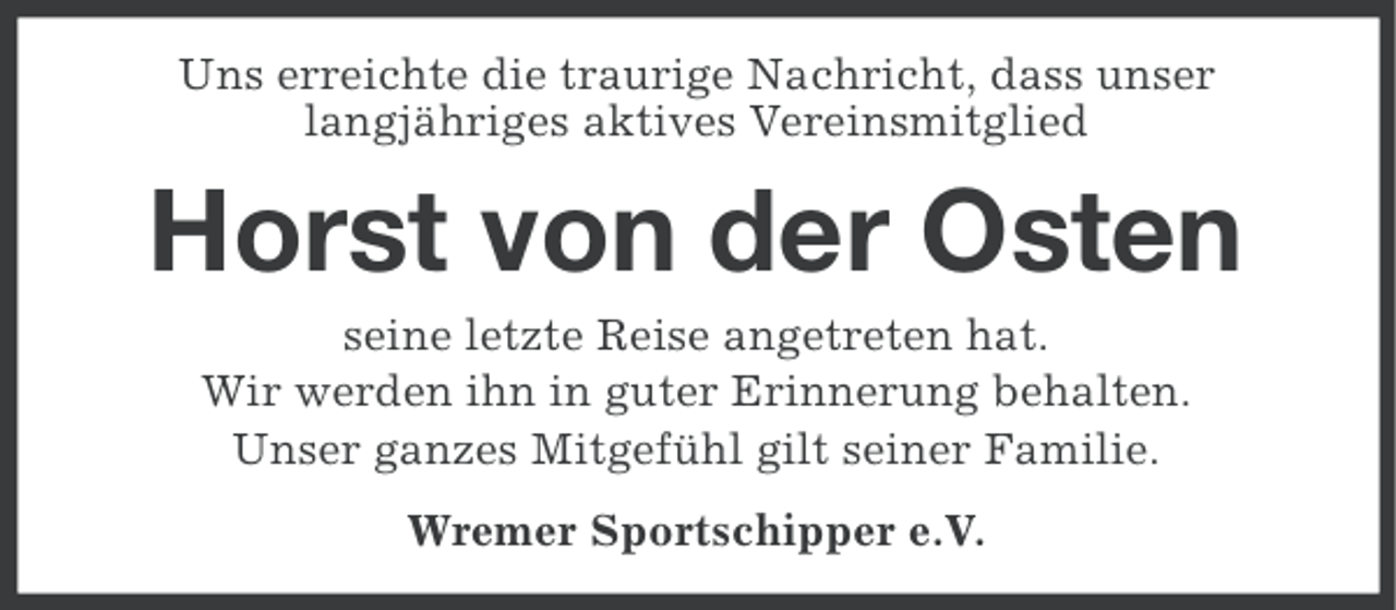 <p>Uns erreichte die traurige Nachricht, dass unser<br />langjähriges aktives Vereinsmitglied</p><p>Horst von der Osten<br />seine letzte Reise angetreten hat.<br />Wir werden ihn in guter Erinnerung behalten.<br />Unser ganzes Mitgefühl gilt seiner Familie.<br />Wremer Sportschipper e.V.</p>