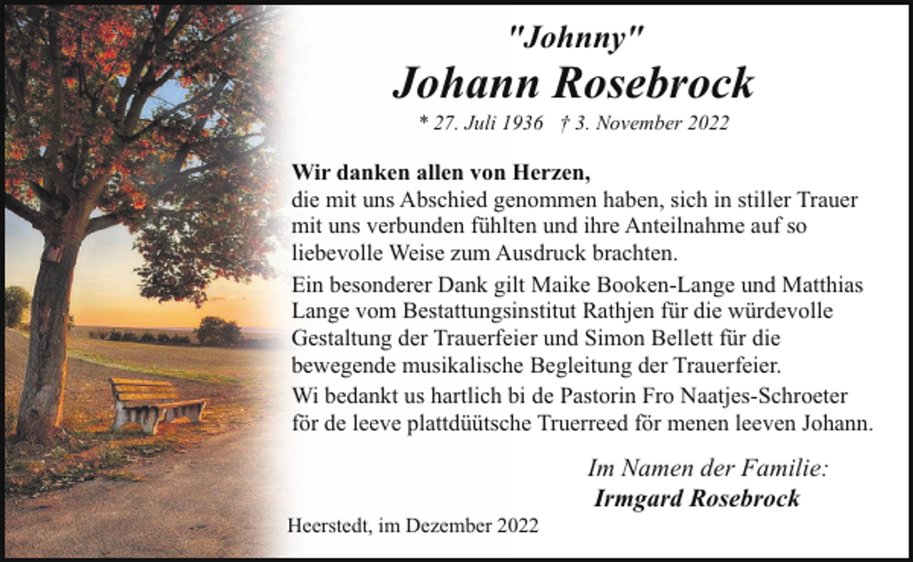 <p>"Johnny"</p><p>Johann Rosebrock<br />* 27. Juli 1936 † 3. November 2022</p><p>Wir danken allen von Herzen,<br />die mit uns Abschied genommen haben, sich in stiller Trauer<br />mit uns verbunden fühlten und ihre Anteilnahme auf so<br />liebevolle Weise zum Ausdruck brachten.<br />Ein besonderer Dank gilt Maike Booken-Lange und Matthias<br />Lange vom Bestattungsinstitut Rathjen für die würdevolle<br />Gestaltung der Trauerfeier und Simon Bellett für die<br />bewegende musikalische Begleitung der Trauerfeier.<br />Wi bedankt us hartlich bi de Pastorin Fro Naatjes-Schroeter<br />för de leeve plattdüütsche Truerreed för menen leeven Johann.</p><p>Heerstedt, im Dezember 2022</p><p>Im Namen der Familie:<br />Irmgard Rosebrock</p>