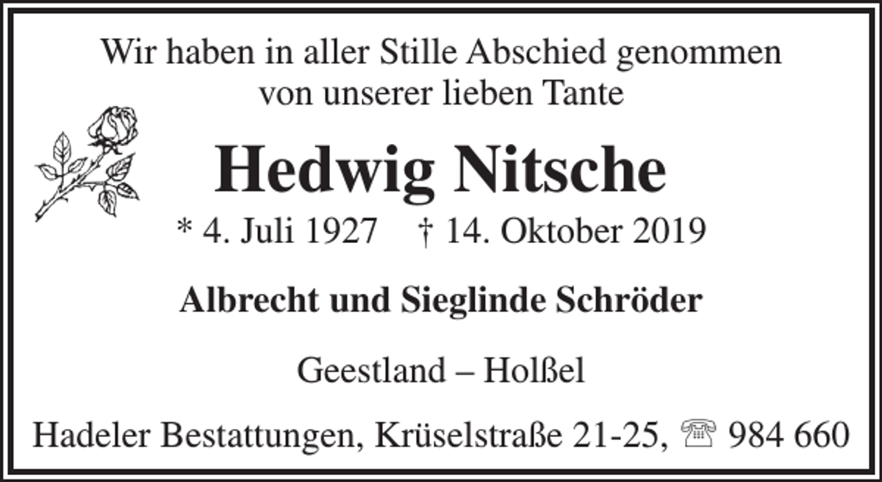 <p>Wir haben in aller Stille Abschied genommen<br />von unserer lieben Tante</p><p>Hedwig Nitsche</p><p>* 4. Juli 1927</p><p>† 14. Oktober 2019</p><p>Albrecht und Sieglinde Schröder<br />Geestland – Holßel<br />Hadeler Bestattungen, Krüselstraße 21-25,  984 660</p>