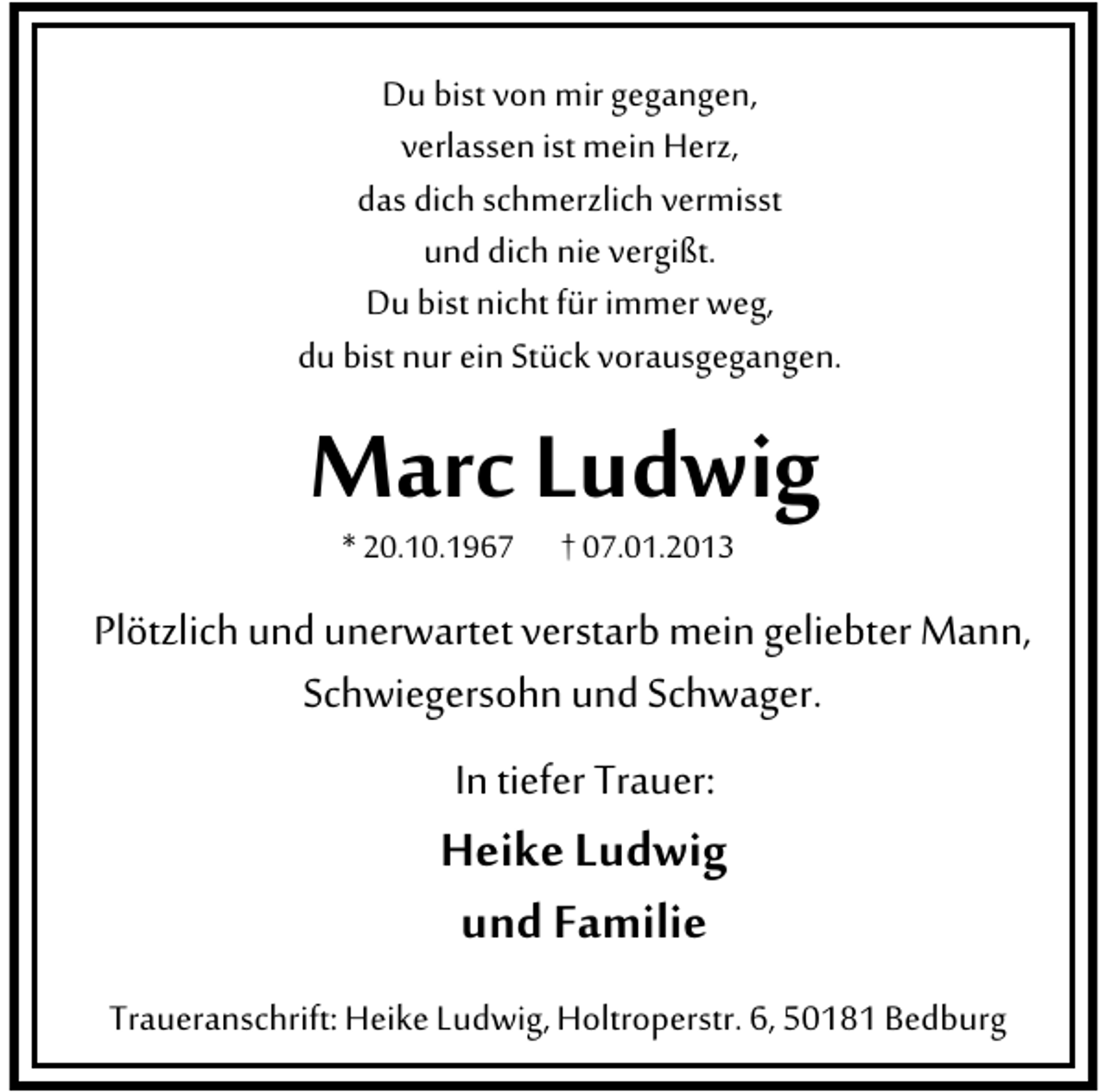 <p>Du bist von mir gegangen,<br />verlassen ist mein Herz,<br />das dich schmerzlich vermisst<br />und dich nie vergißt.<br />Du bist nicht für immer weg,<br />du bist nur ein Stück vorausgegangen.</p><p>Marc Ludwig<br />* 20.10.1967</p><p>† 07.01.2013</p><p>Plötzlich und unerwartet verstarb mein geliebter Mann,<br />Schwiegersohn und Schwager.<br />In tiefer Trauer:</p><p>Heike Ludwig<br />und Familie<br />Traueranschrift: Heike Ludwig, Holtroperstr. 6, 50181 Bedburg</p>
