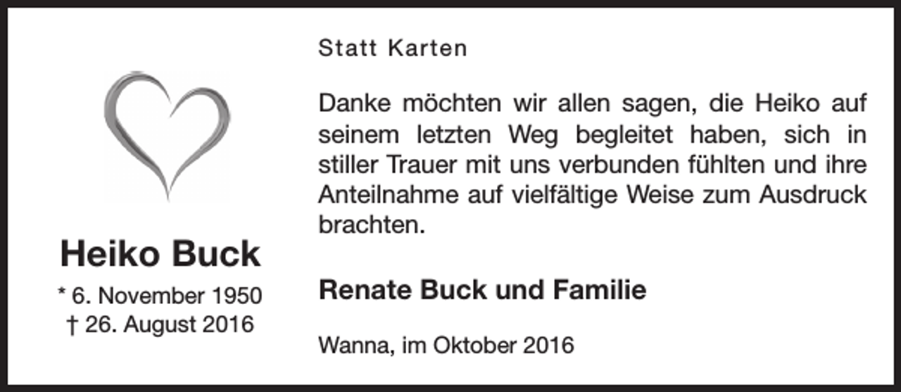<p>Statt Karten</p><p>Heiko Buck<br />* 6. November 1950<br />† 26. August 2016</p><p>Danke möchten wir allen sagen, die Heiko auf<br />seinem letzten Weg begleitet haben, sich in<br />stiller Trauer mit uns verbunden fühlten und ihre<br />Anteilnahme auf vielfältige Weise zum Ausdruck<br />brachten.</p><p>Renate Buck und Familie<br />Wanna, im Oktober 2016</p>