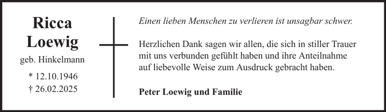 <p>Ricca<br />Loewig<br />geb. Hinkelmann<br />* 12.10.1946<br />† 26.02.2025</p>
<p>Einen lieben Menschen zu verlieren ist unsagbar schwer.<br />Herzlichen Dank sagen wir allen, die sich in stiller Trauer<br />mit uns verbunden gefühlt haben und ihre Anteilnahme<br />auf liebevolle Weise zum Ausdruck gebracht haben.<br />Peter Loewig und Familie</p>