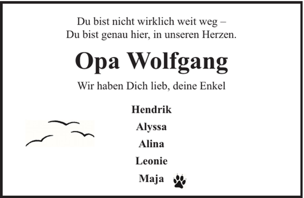 <p>Du bist nicht wirklich weit weg –<br />Du bist genau hier, in unseren Herzen.</p><p>Opa Wolfgang<br />Wir haben Dich lieb, deine Enkel<br />Hendrik<br />Alyssa<br />Alina<br />Leonie<br />Maja</p>