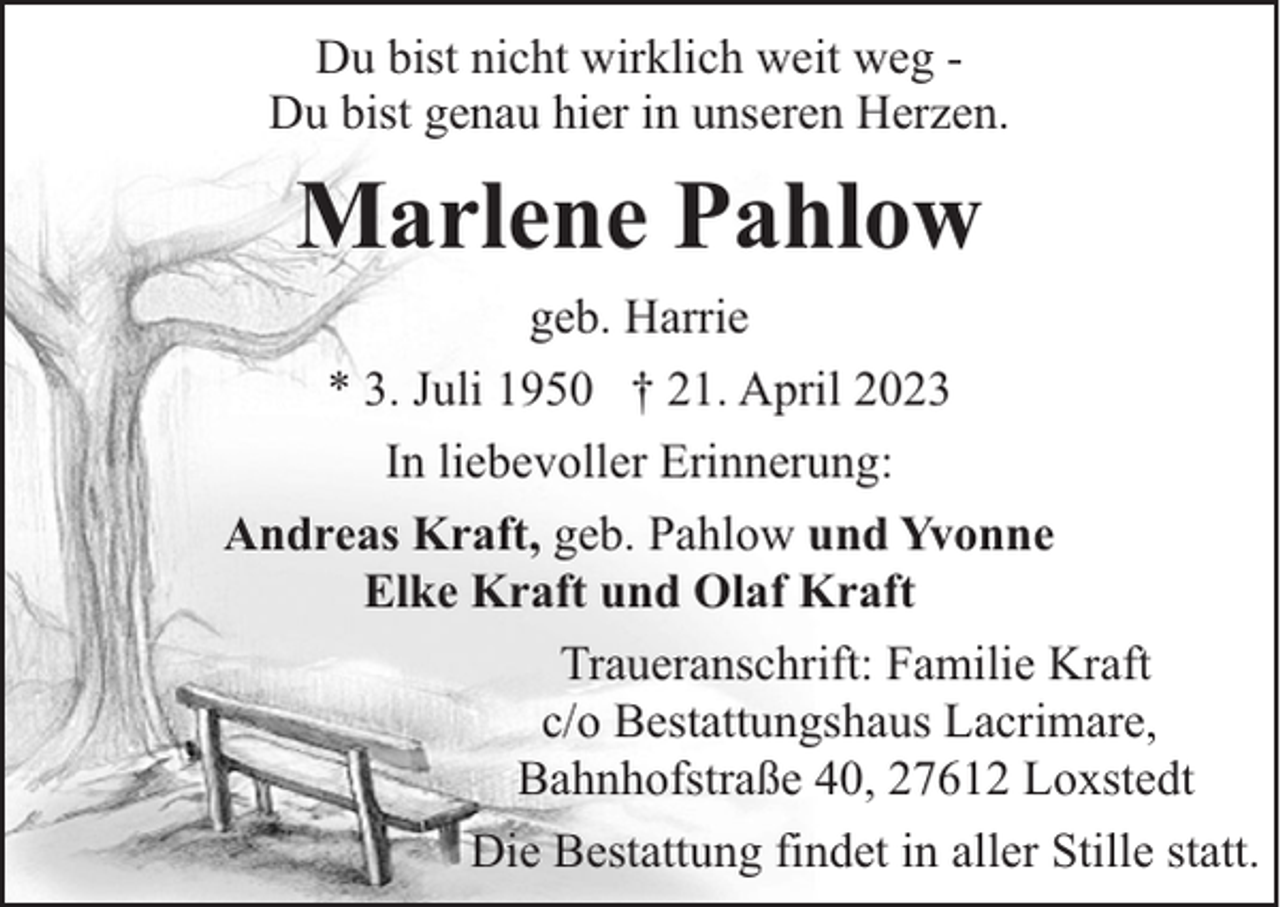 <p>Du bist nicht wirklich weit weg Du bist genau hier in unseren Herzen.</p><p>Marlene Pahlow<br />geb. Harrie<br />* 3. Juli 1950 † 21. April 2023<br />In liebevoller Erinnerung:<br />Andreas Kraft, geb. Pahlow und Yvonne<br />Elke Kraft und Olaf Kraft<br />Traueranschrift: Familie Kraft<br />c/o Bestattungshaus Lacrimare,<br />Bahnhofstraße 40, 27612 Loxstedt<br />Die Bestattung findet in aller Stille statt.</p>
