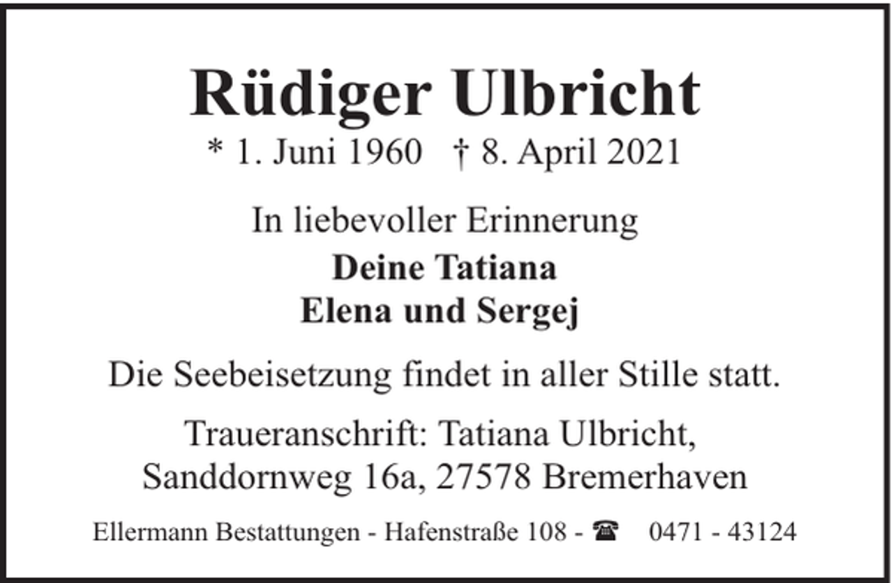 <p>Rüdiger Ulbricht<br />* 1. Juni 1960 † 8. April 2021<br />In liebevoller Erinnerung<br />Deine Tatiana<br />Elena und Sergej<br />Die Seebeisetzung findet in aller Stille statt.<br />Traueranschrift: Tatiana Ulbricht,<br />Sanddornweg 16a, 27578 Bremerhaven<br />Ellermann Bestattungen - Hafenstraße 108 - (</p><p>0471 - 43124</p>