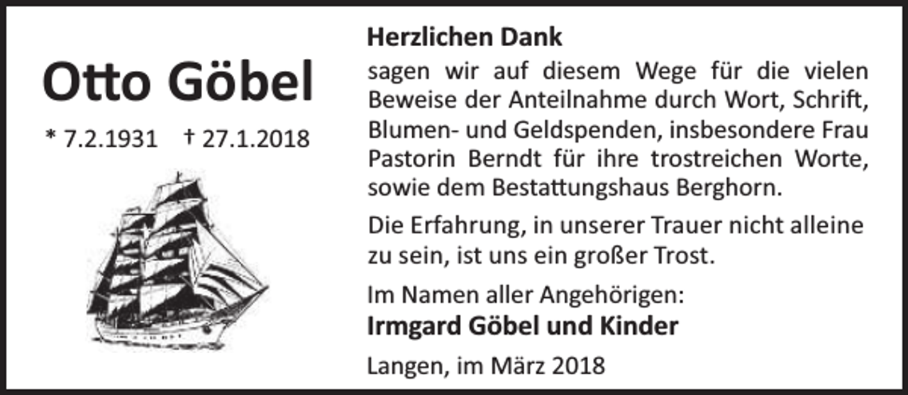 <p>O o Göbel<br />* 7.2.1931 † 27.1.2018</p><p>Herzlichen Dank</p><p>sagen wir auf diesem Wege für die vielen<br />Beweise der Anteilnahme durch Wort, Schri ,<br />Blumen- und Geldspenden, insbesondere Frau<br />Pastorin Berndt für ihre trostreichen Worte,<br />sowie dem Besta ungshaus Berghorn.<br />Die Erfahrung, in unserer Trauer nicht alleine<br />zu sein, ist uns ein großer Trost.<br />Im Namen aller Angehörigen:</p><p>Irmgard Göbel und Kinder</p><p>Langen, im März 2018</p>
