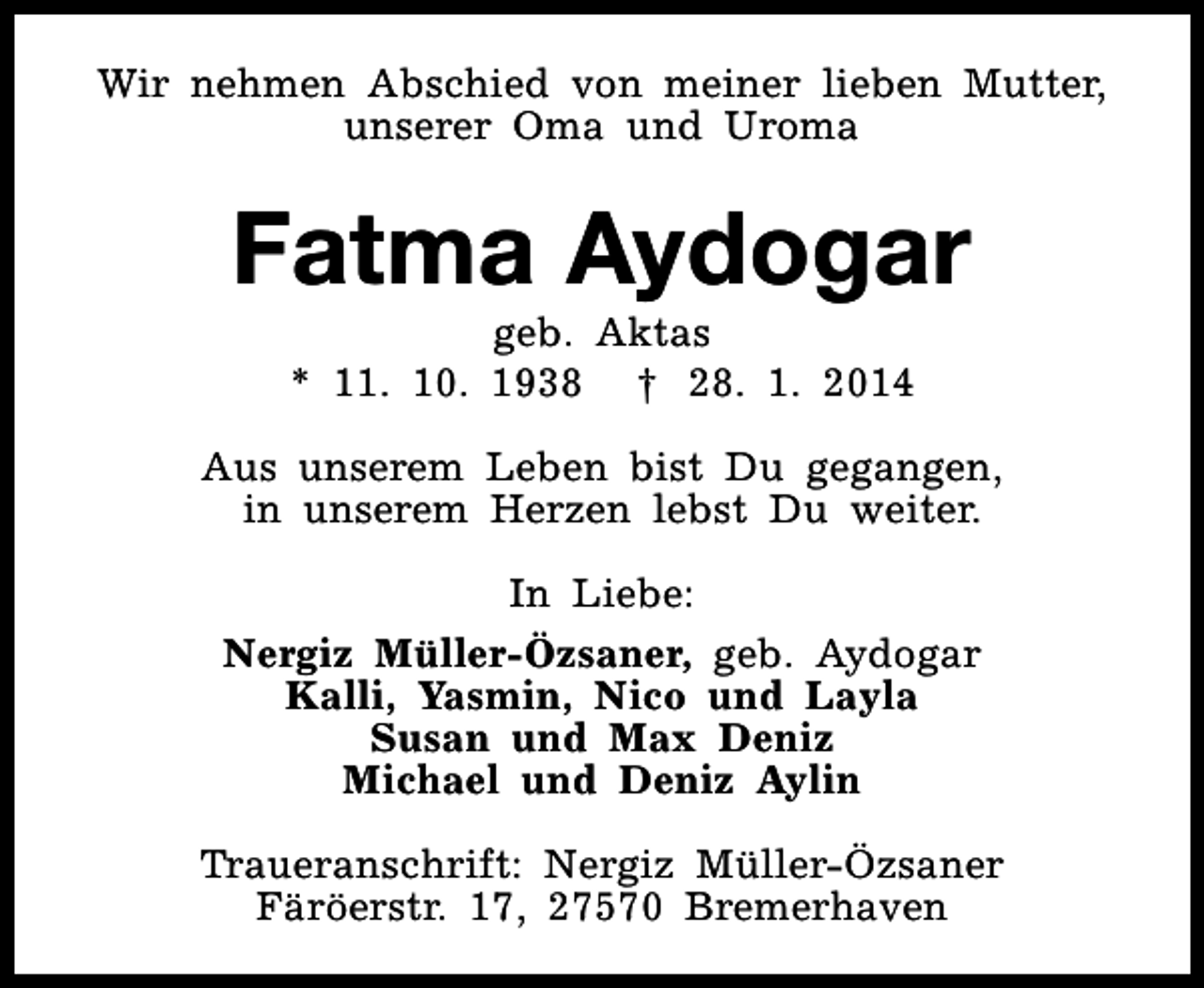 <p>Wir nehmen Abschied von meiner lieben Mutter,<br />unserer Oma und Uroma</p><p>Fatma Aydogar<br />geb. Aktas<br />* 11. 10. 1938 † 28. 1. 2014</p><p>Aus unserem Leben bist Du gegangen,<br />in unserem Herzen lebst Du weiter.<br />In Liebe:<br />Nergiz Müller-Özsaner, geb. Aydogar<br />Kalli, Yasmin, Nico und Layla<br />Susan und Max Deniz<br />Michael und Deniz Aylin<br />Traueranschrift: Nergiz Müller-Özsaner<br />Färöerstr. 17, 27570 Bremerhaven</p>