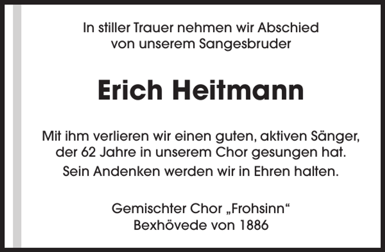 <p>In stiller Trauer nehmen wir Abschied<br />von unserem Sangesbruder</p><p>Erich Heitmann<br />Mit ihm verlieren wir einen guten, aktiven Sänger,<br />der 62 Jahre in unserem Chor gesungen hat.<br />Sein Andenken werden wir in Ehren halten.<br />Gemischter Chor „Frohsinn“<br />Bexhövede von 1886</p>