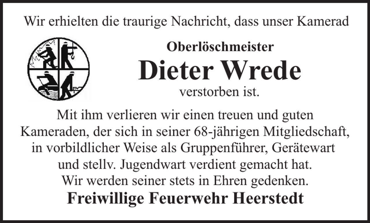 <p>Wir erhielten die traurige Nachricht, dass unser Kamerad<br />Oberlöschmeister</p><p>Dieter Wrede<br />verstorben ist.</p><p>Mit ihm verlieren wir einen treuen und guten<br />Kameraden, der sich in seiner 68-jährigen Mitgliedschaft,<br />in vorbildlicher Weise als Gruppenführer, Gerätewart<br />und stellv. Jugendwart verdient gemacht hat.<br />Wir werden seiner stets in Ehren gedenken.</p><p>Freiwillige Feuerwehr Heerstedt</p>