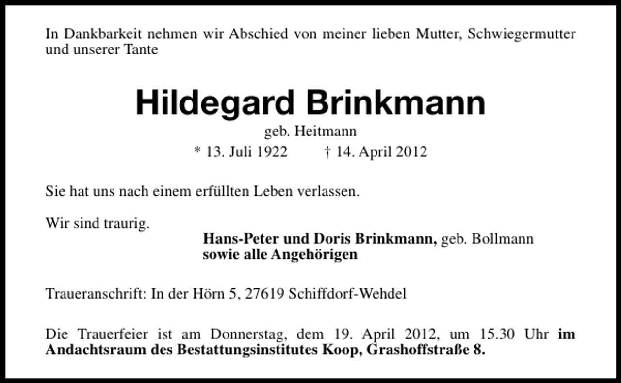 <p>In Dankbarkeit nehmen wir Abschied von meiner lieben Mutter, Schwiegermutter<br />und unserer Tante</p><p>Hildegard Brinkmann<br />geb. Heitmann<br />* 13. Juli 1922<br />† 14. April 2012</p><p>Sie hat uns nach einem erfüllten Leben verlassen.<br />Wir sind traurig.</p><p>Hans-Peter und Doris Brinkmann, geb. Bollmann<br />sowie alle Angehörigen</p><p>Traueranschrift: In der Hörn 5, 27619 Schiffdorf-Wehdel<br />Die Trauerfeier ist am Donnerstag, dem 19. April 2012, um 15.30 Uhr im<br />Andachtsraum des Bestattungsinstitutes Koop, Grashoffstraße 8.</p>