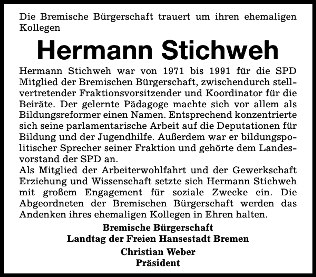 <p>Die Bremische Bürgerschaft trauert um ihren ehemaligen<br />Kollegen</p><p>Hermann Stichweh</p><p>Hermann Stichweh war von 1971 bis 1991 für die SPD<br />Mitglied der Bremischen Bürgerschaft, zwischendurch stellvertretender Fraktionsvorsitzender und Koordinator für die<br />Beiräte. Der gelernte Pädagoge machte sich vor allem als<br />Bildungsreformer einen Namen. Entsprechend konzentrierte<br />sich seine parlamentarische Arbeit auf die Deputationen für<br />Bildung und der Jugendhilfe. Außerdem war er bildungspolitischer Sprecher seiner Fraktion und gehörte dem Landesvorstand der SPD an.<br />Als Mitglied der Arbeiterwohlfahrt und der Gewerkschaft<br />Erziehung und Wissenschaft setzte sich Hermann Stichweh<br />mit großem Engagement für soziale Zwecke ein. Die<br />Abgeordneten der Bremischen Bürgerschaft werden das<br />Andenken ihres ehemaligen Kollegen in Ehren halten.<br />Bremische Bürgerschaft<br />Landtag der Freien Hansestadt Bremen<br />Christian Weber<br />Präsident</p>