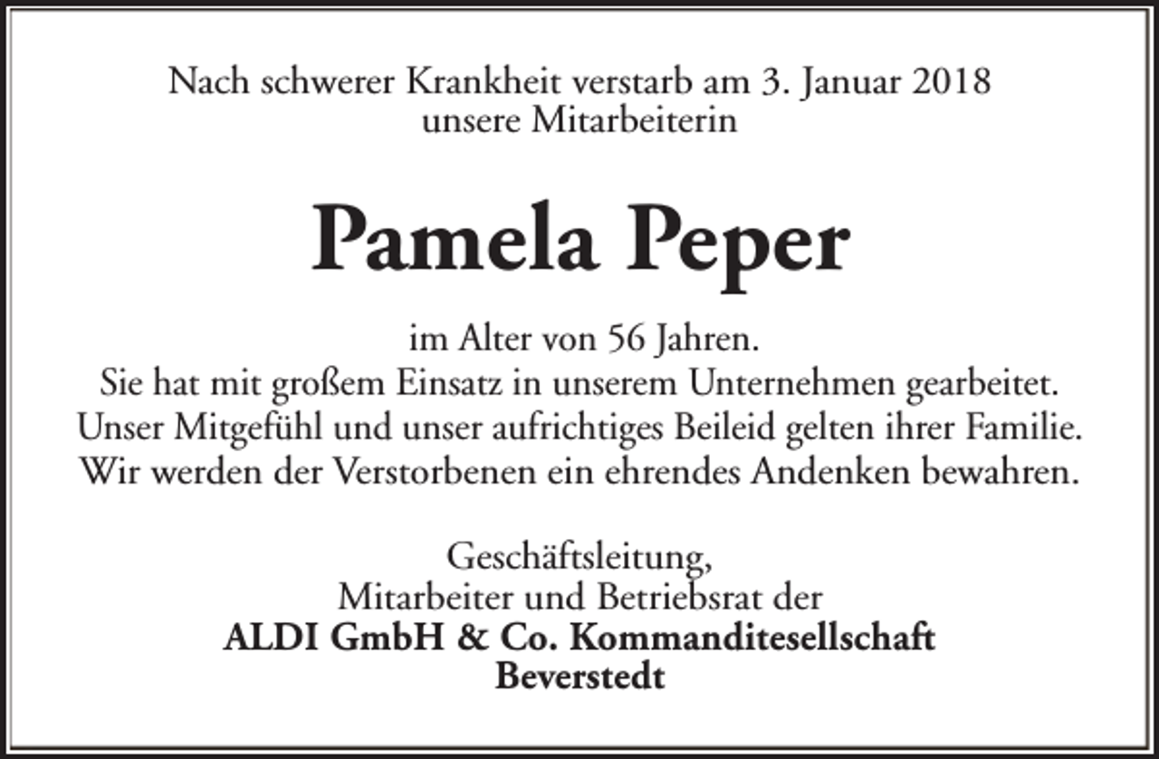 <p>Nach schwerer Krankheit verstarb am 3. Januar 2018<br />unsere Mitarbeiterin</p><p>Pamela Peper<br />im Alter von 56 Jahren.<br />Sie hat mit großem Einsatz in unserem Unternehmen gearbeitet.<br />Unser Mitgefühl und unser aufrichtiges Beileid gelten ihrer Familie.<br />Wir werden der Verstorbenen ein ehrendes Andenken bewahren.<br />Geschäftsleitung,<br />Mitarbeiter und Betriebsrat der<br />ALDI GmbH &amp; Co. Kommanditesellschaft<br />Beverstedt</p>