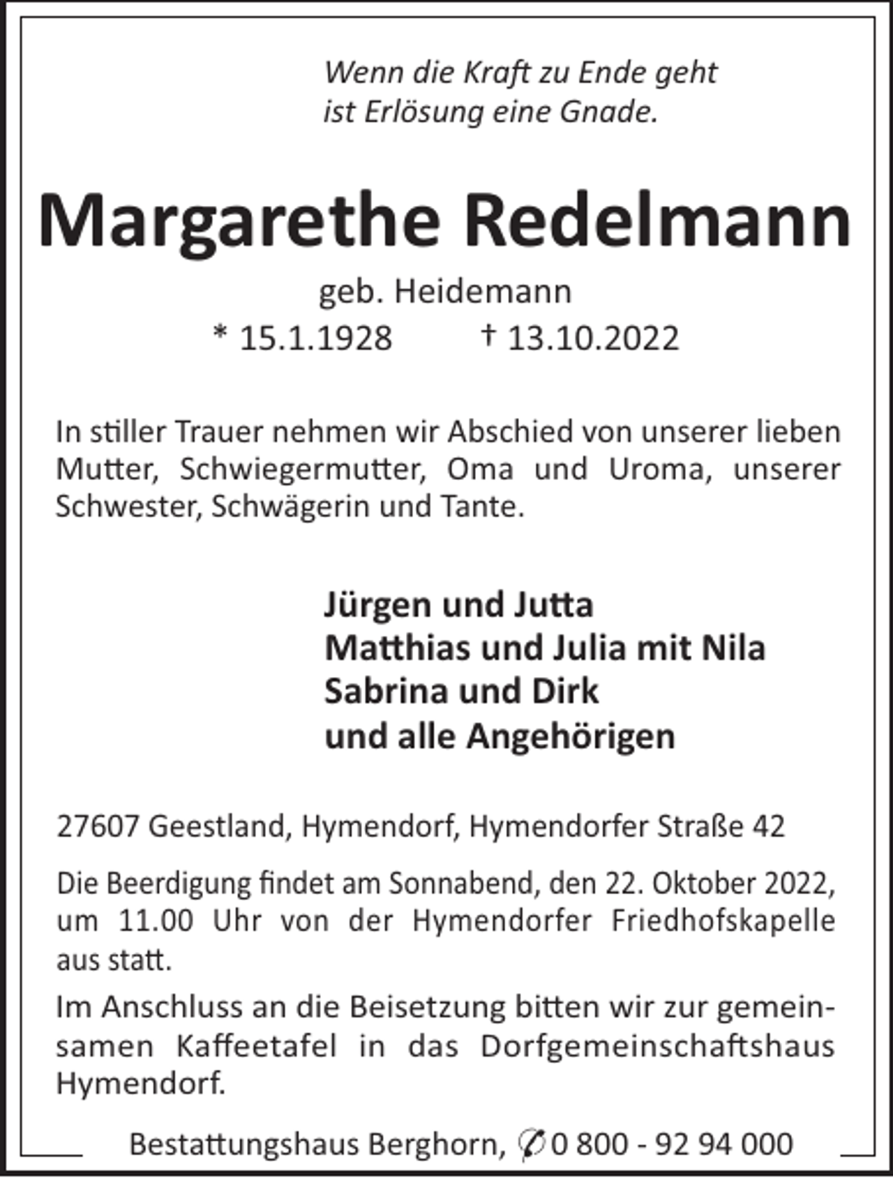 <p>Wenn die Kra zu Ende geht<br />ist Erlösung eine Gnade.</p><p>Margarethe Redelmann<br />geb. Heidemann<br />* 15.1.1928<br />† 13.10.2022<br />In s"ller Trauer nehmen wir Abschied von unserer lieben<br />Mu#er, Schwiegermu#er, Oma und Uroma, unserer<br />Schwester, Schwägerin und Tante.</p><p>Jürgen und Ju a<br />Ma hias und Julia mit Nila<br />Sabrina und Dirk<br />und alle Angehörigen<br />27607 Geestland, Hymendorf, Hymendorfer Straße 42<br />Die Beerdigung ﬁndet am Sonnabend, den 22. Oktober 2022,<br />um 11.00 Uhr von der Hymendorfer Friedhofskapelle<br />aus sta#.<br />Im Anschluss an die Beisetzung bi#en wir zur gemeinsamen Kaﬀeetafel in das Dorfgemeinscha!shaus<br />Hymendorf.<br />Besta#ungshaus Berghorn, * 0 800 - 92 94 000</p>