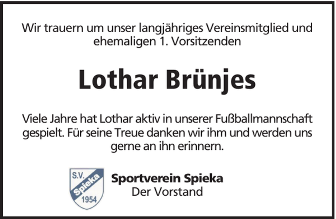 <p>Wir trauern um unser langjähriges Vereinsmitglied und<br />ehemaligen 1. Vorsitzenden</p><p>Lothar Brünjes<br />Viele Jahre hat Lothar aktiv in unserer Fußballmannschaft<br />gespielt. Für seine Treue danken wir ihm und werden uns<br />gerne an ihn erinnern.<br />Sportverein Spieka<br />Der Vorstand</p>