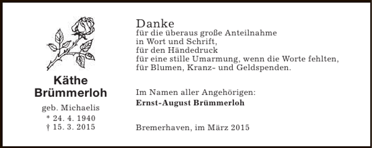 <p>Danke</p><p>Käthe<br />Brümmerloh<br />geb. Michaelis<br />* 24. 4. 1940<br />† 15. 3. 2015</p><p>für die überaus große Anteilnahme<br />in Wort und Schrift,<br />für den Händedruck<br />für eine stille Umarmung, wenn die Worte fehlten,<br />für Blumen, Kranz- und Geldspenden.<br />Im Namen aller Angehörigen:<br />Ernst-August Brümmerloh<br />Bremerhaven, im März 2015</p>