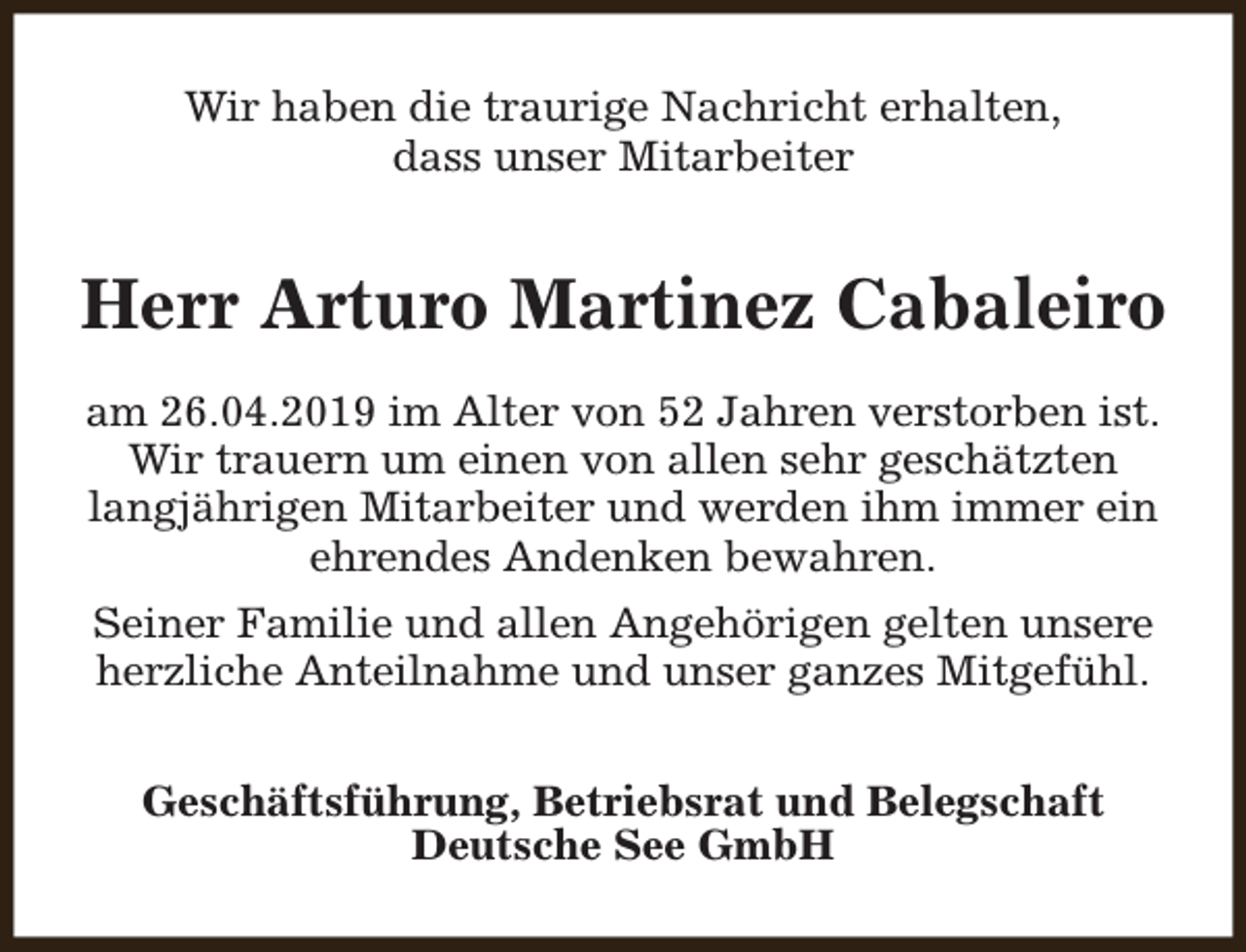 <p>Wir haben die traurige Nachricht erhalten,<br />dass unser Mitarbeiter</p><p>Herr Arturo Martinez Cabaleiro<br />am 26.04.2019 im Alter von 52 Jahren verstorben ist.<br />Wir trauern um einen von allen sehr geschätzten<br />langjährigen Mitarbeiter und werden ihm immer ein<br />ehrendes Andenken bewahren.<br />Seiner Familie und allen Angehörigen gelten unsere<br />herzliche Anteilnahme und unser ganzes Mitgefühl.<br />Geschäftsführung, Betriebsrat und Belegschaft<br />Deutsche See GmbH</p>