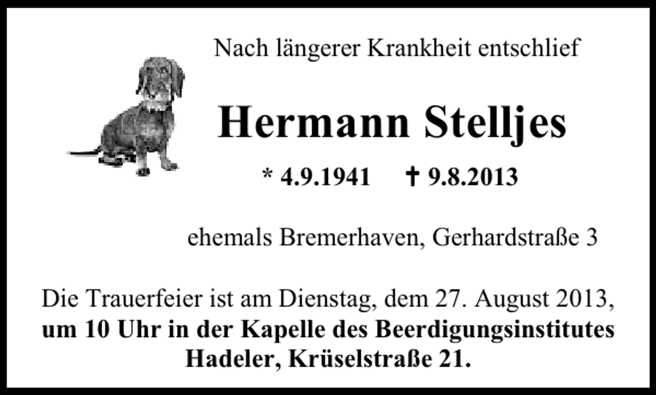 <p>Nach längerer Krankheit entschlief</p><p>Hermann Stelljes<br />* 4.9.1941</p><p>9.8.2013</p><p>ehemals Bremerhaven, Gerhardstraße 3<br />Die Trauerfeier ist am Dienstag, dem 27. August 2013,<br />um 10 Uhr in der Kapelle des Beerdigungsinstitutes<br />Hadeler, Krüselstraße 21.</p>