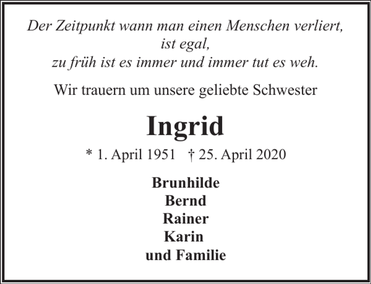 <p>Der Zeitpunkt wann man einen Menschen verliert,<br />ist egal,<br />zu früh ist es immer und immer tut es weh.<br />Wir trauern um unsere geliebte Schwester</p><p>Ingrid<br />* 1. April 1951 † 25. April 2020</p><p>Brunhilde<br />Bernd<br />Rainer<br />Karin<br />und Familie</p>
