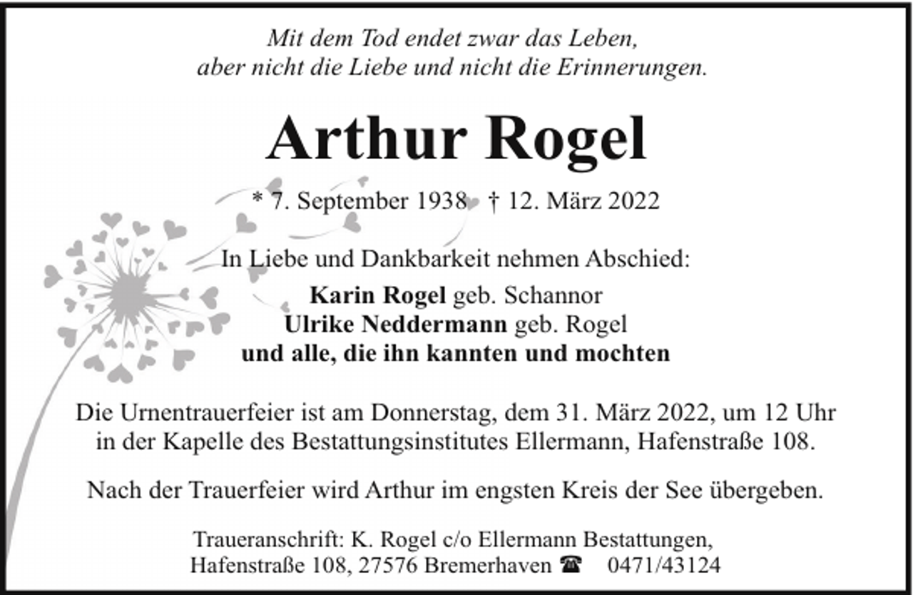 <p>Mit dem Tod endet zwar das Leben,<br />aber nicht die Liebe und nicht die Erinnerungen.</p><p>Arthur Rogel<br />* 7. September 1938 † 12. März 2022<br />In Liebe und Dankbarkeit nehmen Abschied:<br />Karin Rogel geb. Schannor<br />Ulrike Neddermann geb. Rogel<br />und alle, die ihn kannten und mochten<br />Die Urnentrauerfeier ist am Donnerstag, dem 31. März 2022, um 12 Uhr<br />in der Kapelle des Bestattungsinstitutes Ellermann, Hafenstraße 108.<br />Nach der Trauerfeier wird Arthur im engsten Kreis der See übergeben.<br />Traueranschrift: K. Rogel c/o Ellermann Bestattungen,<br />Hafenstraße 108, 27576 Bremerhaven ( 0471/43124</p>