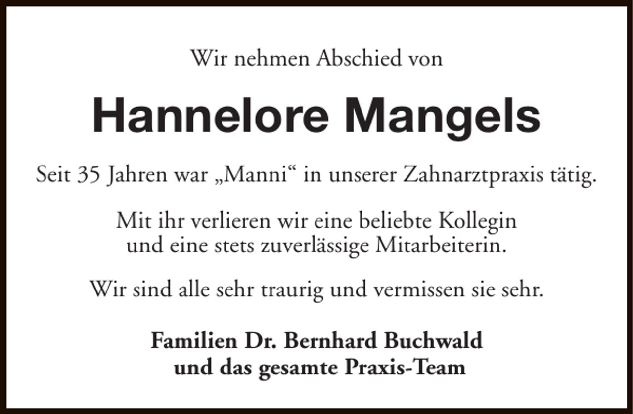 <p>Wir nehmen Abschied von</p><p>Hannelore Mangels<br />Seit 35 Jahren war „Manni“ in unserer Zahnarztpraxis tätig.<br />Mit ihr verlieren wir eine beliebte Kollegin<br />und eine stets zuverlässige Mitarbeiterin.<br />Wir sind alle sehr traurig und vermissen sie sehr.<br />Familien Dr. Bernhard Buchwald<br />und das gesamte Praxis-Team</p>