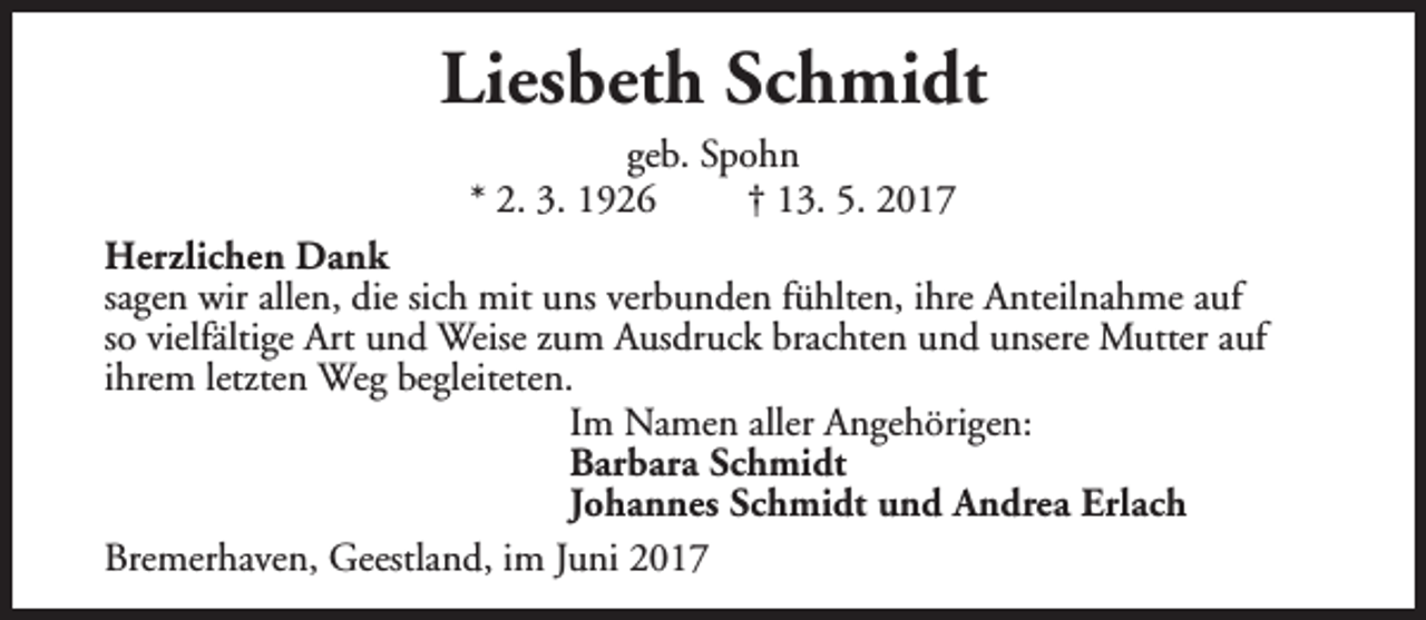 <p>Liesbeth Schmidt<br />geb. Spohn<br />* 2. 3. 1926<br />† 13. 5. 2017<br />Herzlichen Dank<br />sagen wir allen, die sich mit uns verbunden fühlten, ihre Anteilnahme auf<br />so vielfältige Art und Weise zum Ausdruck brachten und unsere Mutter auf<br />ihrem letzten Weg begleiteten.<br />Im Namen aller Angehörigen:<br />Barbara Schmidt<br />Johannes Schmidt und Andrea Erlach<br />Bremerhaven, Geestland, im Juni 2017</p>