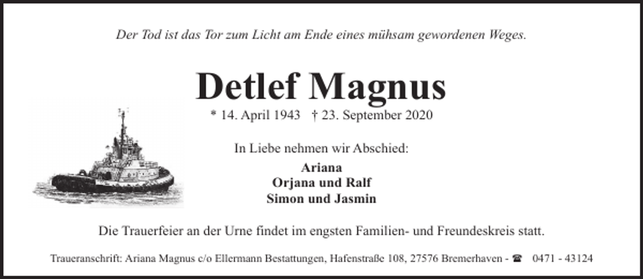 <p>Der Tod ist das Tor zum Licht am Ende eines mühsam gewordenen Weges.</p><p>Detlef Magnus<br />* 14. April 1943 † 23. September 2020<br />In Liebe nehmen wir Abschied:<br />Ariana<br />Orjana und Ralf<br />Simon und Jasmin<br />Die Trauerfeier an der Urne findet im engsten Familien- und Freundeskreis statt.<br />Traueranschrift: Ariana Magnus c/o Ellermann Bestattungen, Hafenstraße 108, 27576 Bremerhaven - ( 0471 - 43124</p>