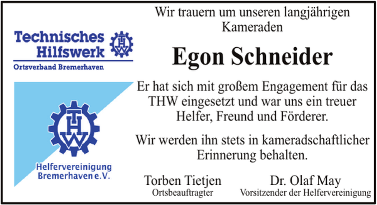 <p>Wir trauern um unseren langjährigen<br />Kameraden</p><p>Egon Schneider<br />Er hat sich mit großem Engagement für das<br />THW eingesetzt und war uns ein treuer<br />Helfer, Freund und Förderer.<br />Wir werden ihn stets in kameradschaftlicher<br />Erinnerung behalten.<br />Torben Tietjen<br />Ortsbeauftragter</p><p>Dr. Olaf May</p><p>Vorsitzender der Helfervereinigung</p>