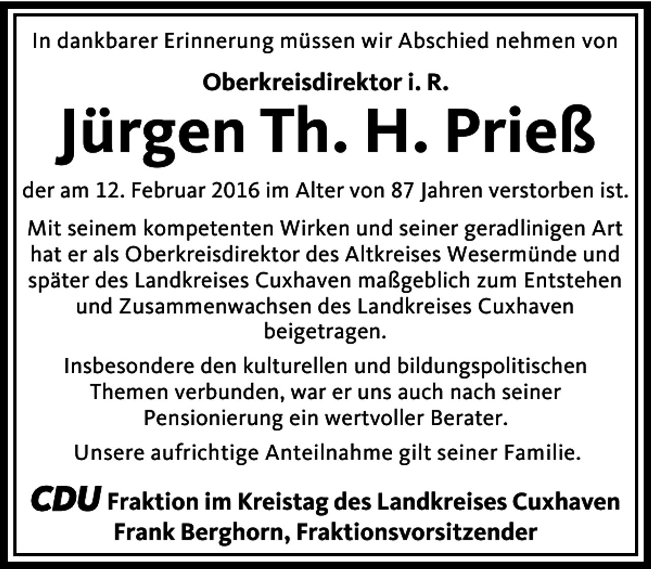 <p>In dankbarer Erinnerung müssen wir Abschied nehmen von</p><p>Oberkreisdirektor i. R.</p><p>Jürgen Th. H. Prieß</p><p>der am 12. Februar 2016 im Alter von 87 Jahren verstorben ist.<br />Mit seinem kompetenten Wirken und seiner geradlinigen Art<br />hat er als Oberkreisdirektor des Altkreises Wesermünde und<br />später des Landkreises Cuxhaven maßgeblich zum Entstehen<br />und Zusammenwachsen des Landkreises Cuxhaven<br />beigetragen.<br />Insbesondere den kulturellen und bildungspolitischen<br />Themen verbunden, war er uns auch nach seiner<br />Pensionierung ein wertvoller Berater.<br />Unsere aufrichtige Anteilnahme gilt seiner Familie.</p><p>CDU Fraktion im Kreistag des Landkreises Cuxhaven<br />Frank Berghorn, Fraktionsvorsitzender</p>