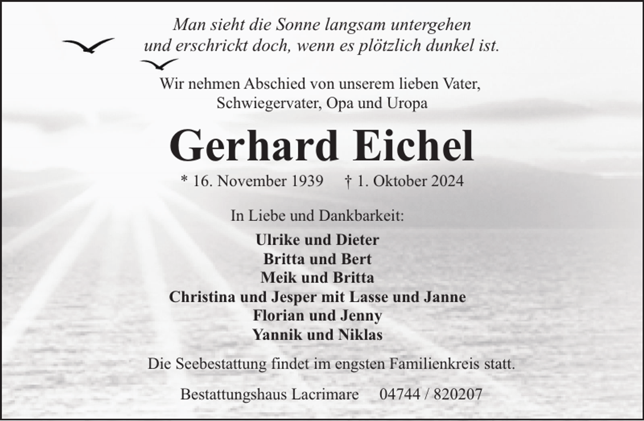 <p>Man sieht die Sonne langsam untergehen<br />und erschrickt doch, wenn es plötzlich dunkel ist.<br />Wir nehmen Abschied von unserem lieben Vater,<br />Schwiegervater, Opa und Uropa</p><p>Gerhard Eichel<br />* 16. November 1939</p><p>† 1. Oktober 2024</p><p>In Liebe und Dankbarkeit:<br />Ulrike und Dieter<br />Britta und Bert<br />Meik und Britta<br />Christina und Jesper mit Lasse und Janne<br />Florian und Jenny<br />Yannik und Niklas<br />Die Seebestattung findet im engsten Familienkreis statt.<br />Bestattungshaus Lacrimare</p><p>04744 / 820207</p>