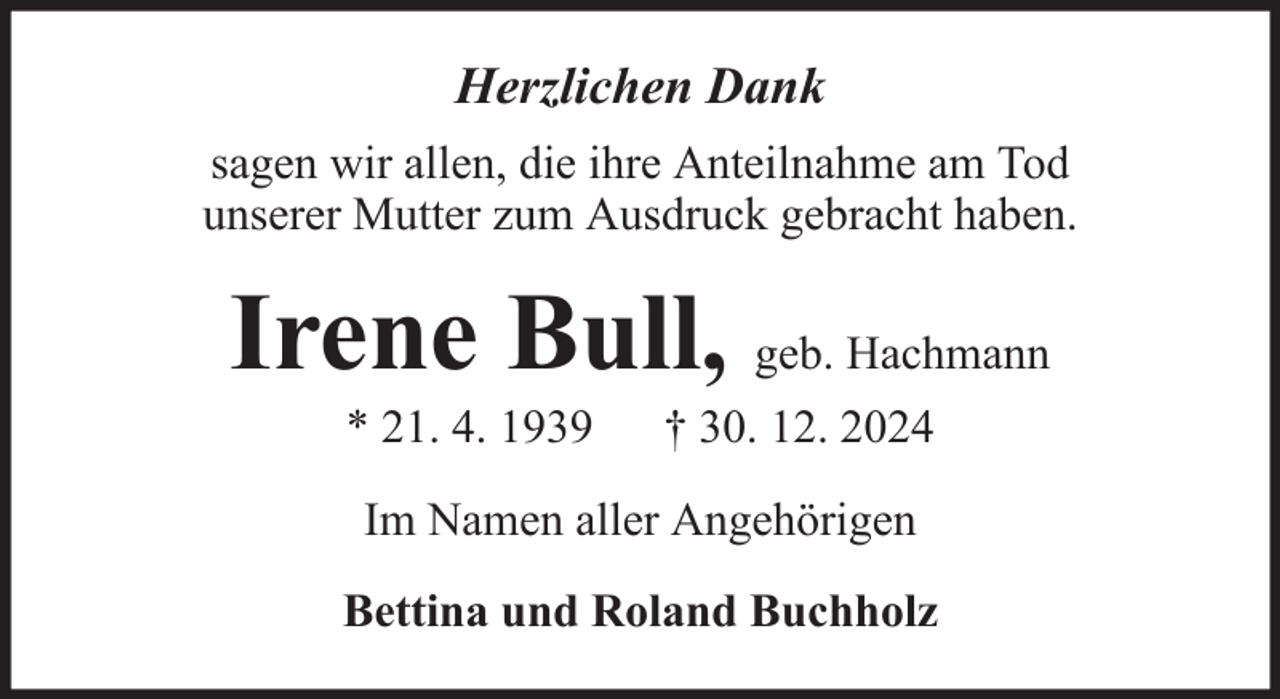 <p>Herzlichen Dank<br />sagen wir allen, die ihre Anteilnahme am Tod<br />unserer Mutter zum Ausdruck gebracht haben.</p><p>Irene Bull, geb. Hachmann<br />* 21. 4. 1939</p><p>† 30. 12. 2024</p><p>Im Namen aller Angehörigen<br />Bettina und Roland Buchholz</p>