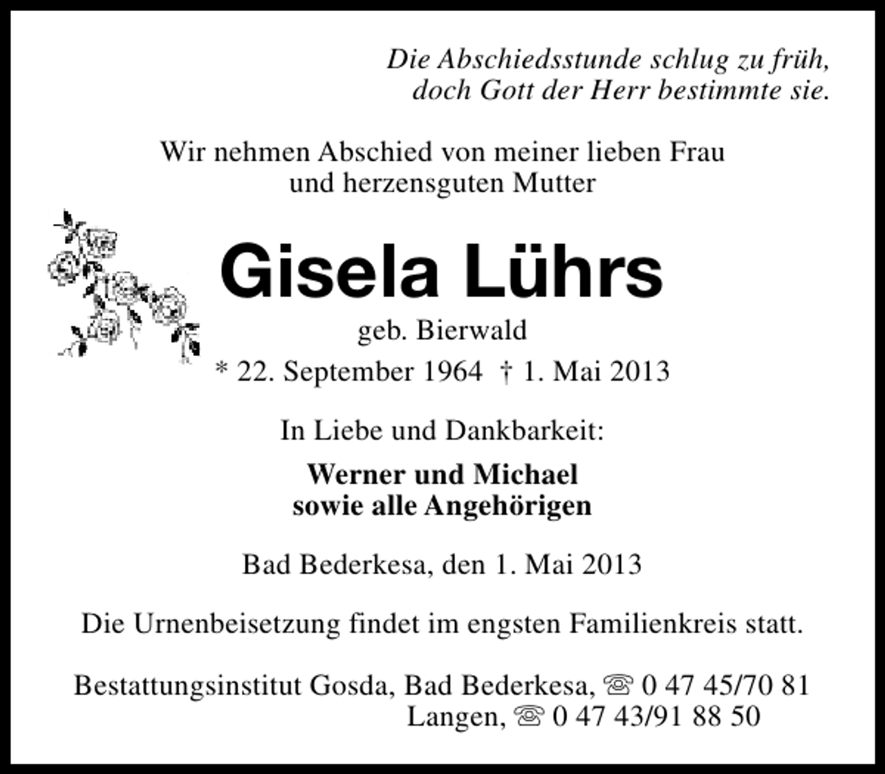 <p>Die Abschiedsstunde schlug zu früh,<br />doch Gott der Herr bestimmte sie.<br />Wir nehmen Abschied von meiner lieben Frau<br />und herzensguten Mutter</p><p>Gisela Lührs</p><p>geb. Bierwald<br />* 22. September 1964 † 1. Mai 2013<br />In Liebe und Dankbarkeit:<br />Werner und Michael<br />sowie alle Angehörigen<br />Bad Bederkesa, den 1. Mai 2013<br />Die Urnenbeisetzung findet im engsten Familienkreis statt.<br />Bestattungsinstitut Gosda, Bad Bederkesa, s 0 47 45/70 81<br />Langen, s 0 47 43/91 88 50</p>