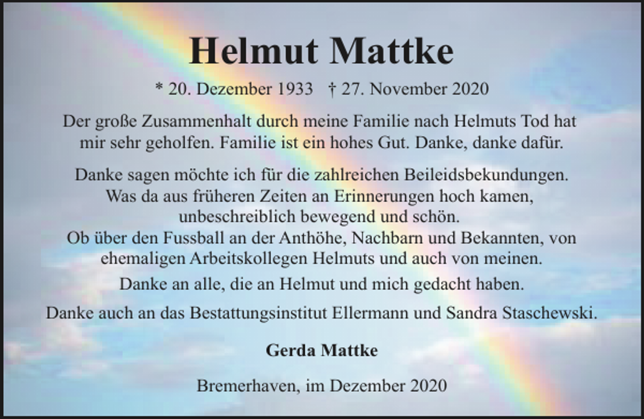 <p>Helmut Mattke<br />* 20. Dezember 1933 † 27. November 2020<br />Der große Zusammenhalt durch meine Familie nach Helmuts Tod hat<br />mir sehr geholfen. Familie ist ein hohes Gut. Danke, danke dafür.<br />Danke sagen möchte ich für die zahlreichen Beileidsbekundungen.<br />Was da aus früheren Zeiten an Erinnerungen hoch kamen,<br />unbeschreiblich bewegend und schön.<br />Ob über den Fussball an der Anthöhe, Nachbarn und Bekannten, von<br />ehemaligen Arbeitskollegen Helmuts und auch von meinen.<br />Danke an alle, die an Helmut und mich gedacht haben.<br />Danke auch an das Bestattungsinstitut Ellermann und Sandra Staschewski.<br />Gerda Mattke<br />Bremerhaven, im Dezember 2020</p>